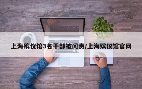 上海殡仪馆3名干部被问责/上海殡仪馆官网