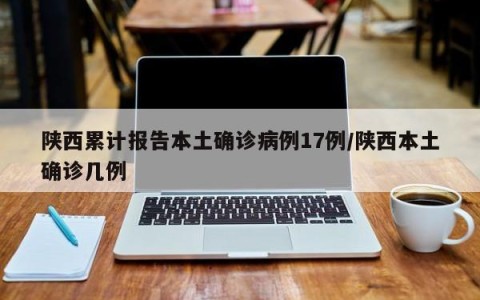 陕西累计报告本土确诊病例17例/陕西本土确诊几例