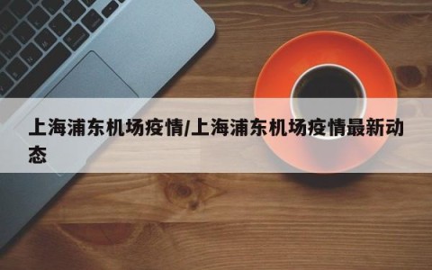 上海浦东机场疫情/上海浦东机场疫情最新动态