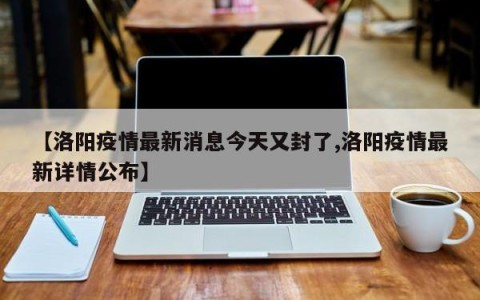 【洛阳疫情最新消息今天又封了,洛阳疫情最新详情公布】