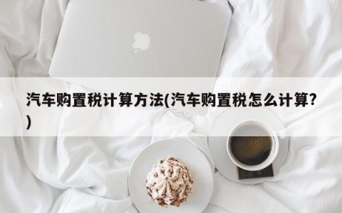 汽车购置税计算方法(汽车购置税怎么计算?)