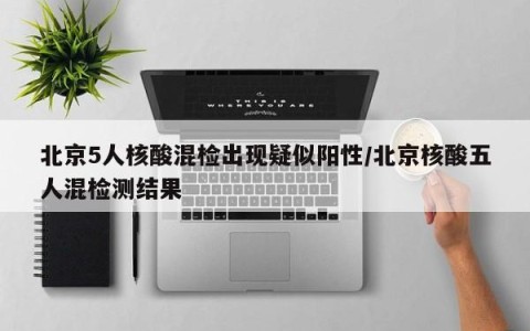 北京5人核酸混检出现疑似阳性/北京核酸五人混检测结果