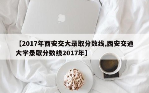 【2017年西安交大录取分数线,西安交通大学录取分数线2017年】