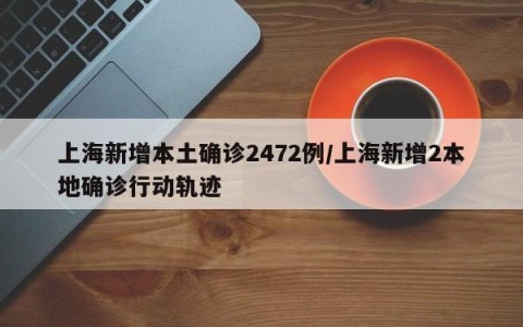 上海新增本土确诊2472例/上海新增2本地确诊行动轨迹