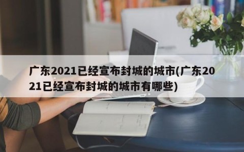 广东2021已经宣布封城的城市(广东2021已经宣布封城的城市有哪些)