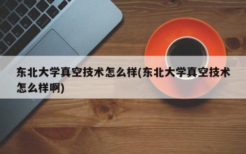 东北大学真空技术怎么样(东北大学真空技术怎么样啊)