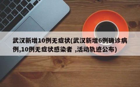 武汉新增10例无症状(武汉新增6例确诊病例,10例无症状感染者 ,活动轨迹公布)