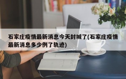 石家庄疫情最新消息今天封城了(石家庄疫情最新消息多少例了轨迹)