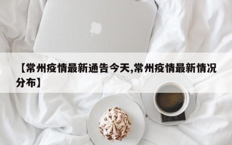 【常州疫情最新通告今天,常州疫情最新情况分布】