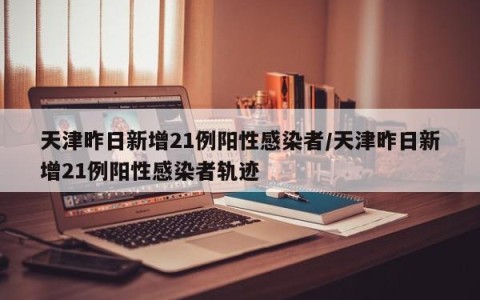 天津昨日新增21例阳性感染者/天津昨日新增21例阳性感染者轨迹