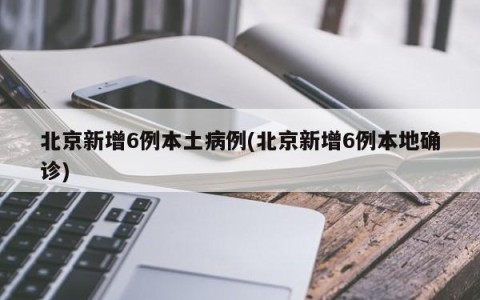 北京新增6例本土病例(北京新增6例本地确诊)