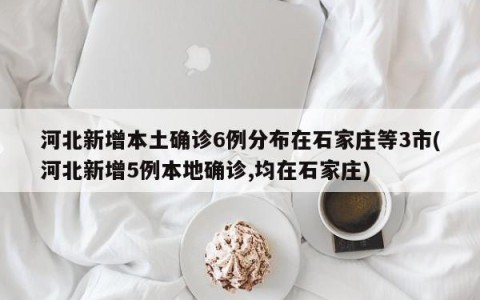 河北新增本土确诊6例分布在石家庄等3市(河北新增5例本地确诊,均在石家庄)