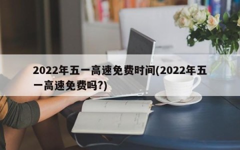 2022年五一高速免费时间(2022年五一高速免费吗?)