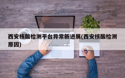西安核酸检测平台异常新进展(西安核酸检测原因)
