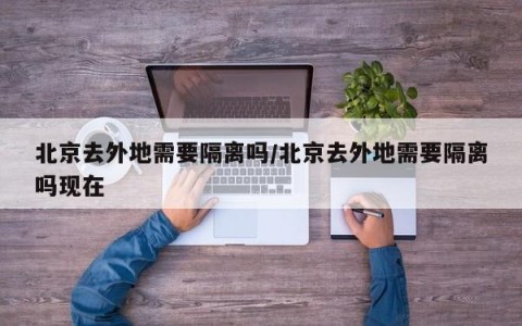 北京去外地需要隔离吗/北京去外地需要隔离吗现在