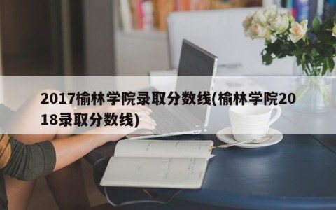2017榆林学院录取分数线(榆林学院2018录取分数线)