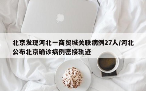 北京发现河北一商贸城关联病例27人/河北公布北京确诊病例密接轨迹