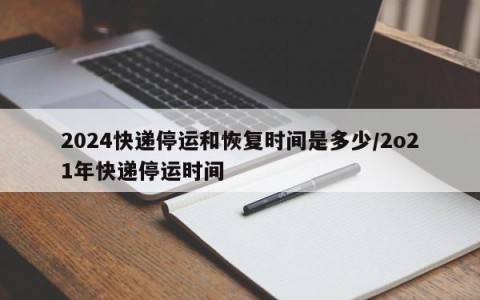 2024快递停运和恢复时间是多少/2o21年快递停运时间
