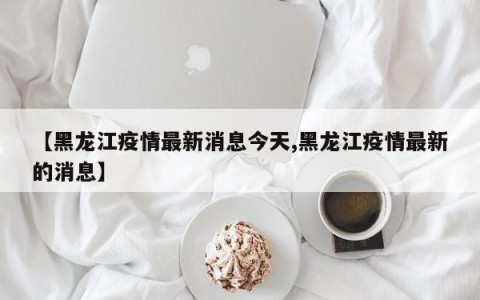 【黑龙江疫情最新消息今天,黑龙江疫情最新的消息】