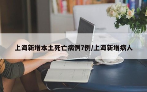 上海新增本土死亡病例7例/上海新增病人