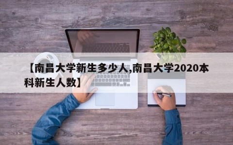 【南昌大学新生多少人,南昌大学2020本科新生人数】