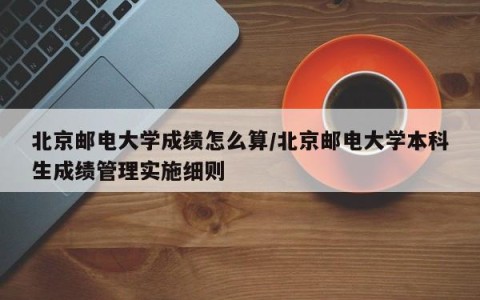 北京邮电大学成绩怎么算/北京邮电大学本科生成绩管理实施细则