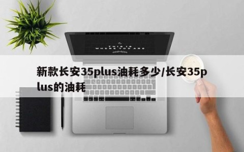 新款长安35plus油耗多少/长安35plus的油耗