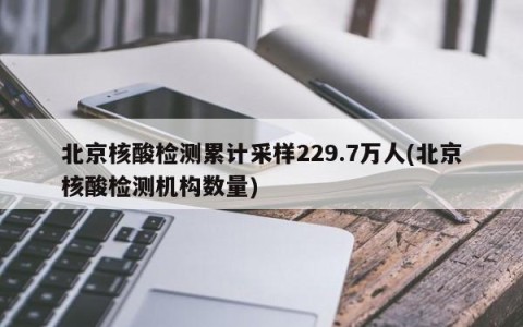 北京核酸检测累计采样229.7万人(北京核酸检测机构数量)