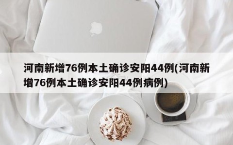 河南新增76例本土确诊安阳44例(河南新增76例本土确诊安阳44例病例)