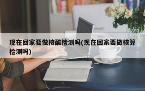 现在回家要做核酸检测吗(现在回家要做核算检测吗)