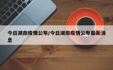 今日湖南疫情公布/今日湖南疫情公布最新消息