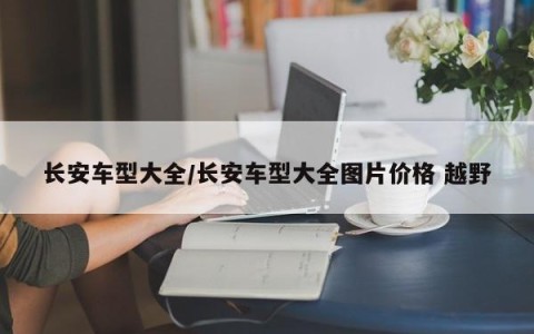 长安车型大全/长安车型大全图片价格 越野