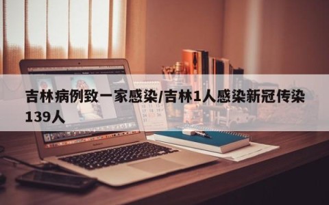 吉林病例致一家感染/吉林1人感染新冠传染139人
