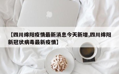 【四川绵阳疫情最新消息今天新增,四川绵阳新冠状病毒最新疫情】
