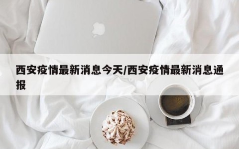 西安疫情最新消息今天/西安疫情最新消息通报