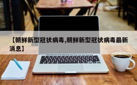 【朝鲜新型冠状病毒,朝鲜新型冠状病毒最新消息】