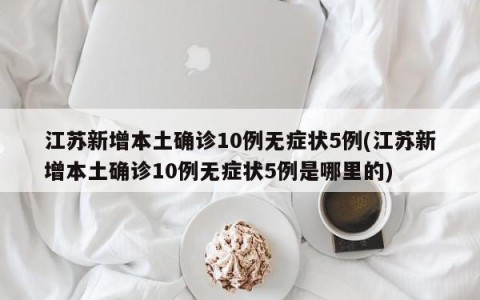 江苏新增本土确诊10例无症状5例(江苏新增本土确诊10例无症状5例是哪里的)