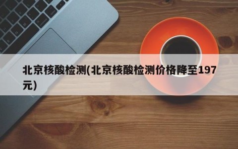 北京核酸检测(北京核酸检测价格降至197元)