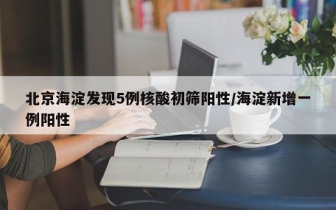 北京海淀发现5例核酸初筛阳性/海淀新增一例阳性