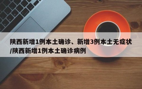 陕西新增1例本土确诊、新增3例本土无症状/陕西新增1例本土确诊病例