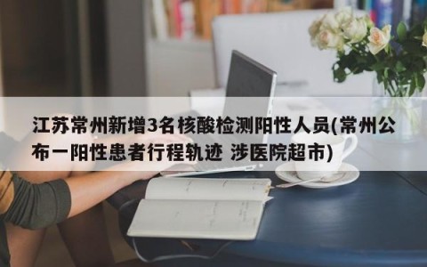 江苏常州新增3名核酸检测阳性人员(常州公布一阳性患者行程轨迹 涉医院超市)