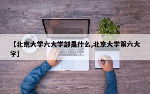 【北京大学六大学部是什么,北京大学第六大学】
