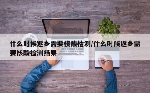什么时候返乡需要核酸检测/什么时候返乡需要核酸检测结果