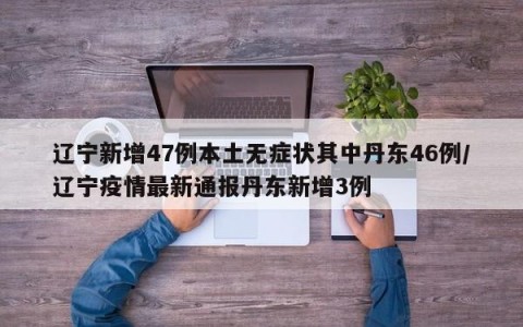 辽宁新增47例本土无症状其中丹东46例/辽宁疫情最新通报丹东新增3例