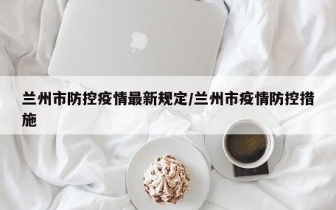 兰州市防控疫情最新规定/兰州市疫情防控措施