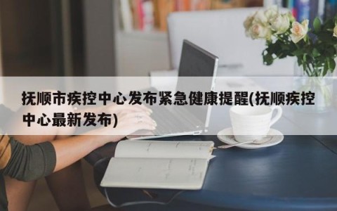 抚顺市疾控中心发布紧急健康提醒(抚顺疾控中心最新发布)