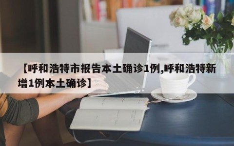 【呼和浩特市报告本土确诊1例,呼和浩特新增1例本土确诊】
