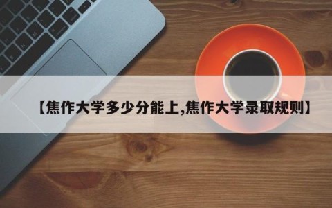 【焦作大学多少分能上,焦作大学录取规则】