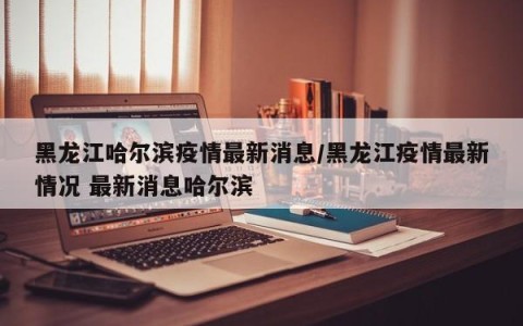 黑龙江哈尔滨疫情最新消息/黑龙江疫情最新情况 最新消息哈尔滨