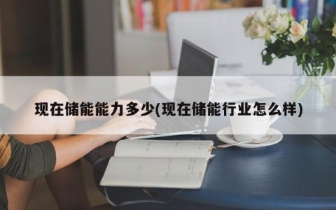 现在储能能力多少(现在储能行业怎么样)